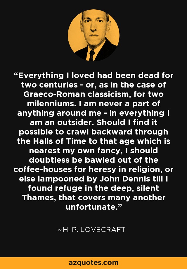 Everything I loved had been dead for two centuries - or, as in the case of Graeco-Roman classicism, for two milenniums. I am never a part of anything around me - in everything I am an outsider. Should I find it possible to crawl backward through the Halls of Time to that age which is nearest my own fancy, I should doubtless be bawled out of the coffee-houses for heresy in religion, or else lampooned by John Dennis till I found refuge in the deep, silent Thames, that covers many another unfortunate. - H. P. Lovecraft