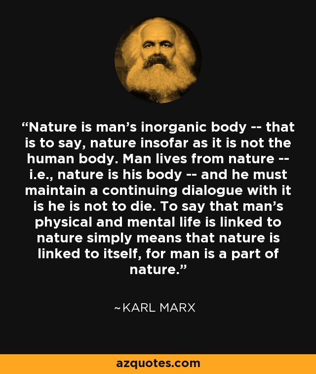 Nature is man's inorganic body -- that is to say, nature insofar as it is not the human body. Man lives from nature -- i.e., nature is his body -- and he must maintain a continuing dialogue with it is he is not to die. To say that man's physical and mental life is linked to nature simply means that nature is linked to itself, for man is a part of nature. - Karl Marx