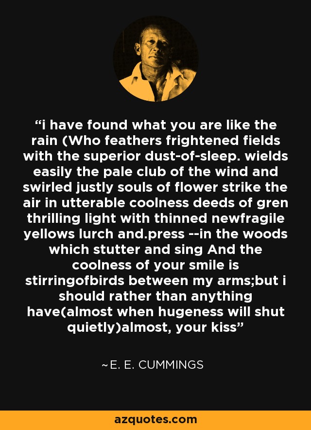 i have found what you are like the rain (Who feathers frightened fields with the superior dust-of-sleep. wields easily the pale club of the wind and swirled justly souls of flower strike the air in utterable coolness deeds of gren thrilling light with thinned newfragile yellows lurch and.press --in the woods which stutter and sing And the coolness of your smile is stirringofbirds between my arms;but i should rather than anything have(almost when hugeness will shut quietly)almost, your kiss - e. e. cummings