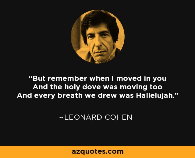 But remember when I moved in you And the holy dove was moving too And every breath we drew was Hallelujah. - Leonard Cohen