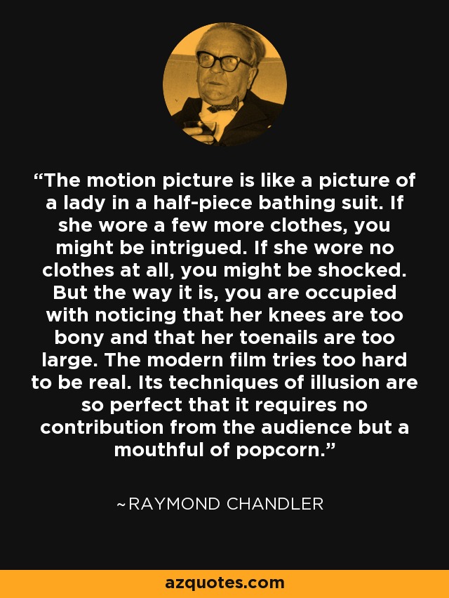 The motion picture is like a picture of a lady in a half-piece bathing suit. If she wore a few more clothes, you might be intrigued. If she wore no clothes at all, you might be shocked. But the way it is, you are occupied with noticing that her knees are too bony and that her toenails are too large. The modern film tries too hard to be real. Its techniques of illusion are so perfect that it requires no contribution from the audience but a mouthful of popcorn. - Raymond Chandler