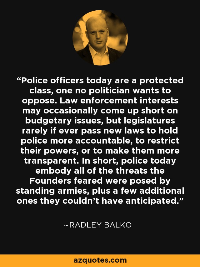 Police officers today are a protected class, one no politician wants to oppose. Law enforcement interests may occasionally come up short on budgetary issues, but legislatures rarely if ever pass new laws to hold police more accountable, to restrict their powers, or to make them more transparent. In short, police today embody all of the threats the Founders feared were posed by standing armies, plus a few additional ones they couldn't have anticipated. - Radley Balko
