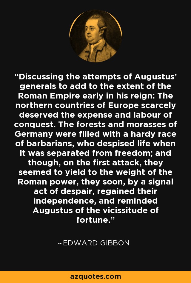 Discussing the attempts of Augustus' generals to add to the extent of the Roman Empire early in his reign: The northern countries of Europe scarcely deserved the expense and labour of conquest. The forests and morasses of Germany were filled with a hardy race of barbarians, who despised life when it was separated from freedom; and though, on the first attack, they seemed to yield to the weight of the Roman power, they soon, by a signal act of despair, regained their independence, and reminded Augustus of the vicissitude of fortune. - Edward Gibbon