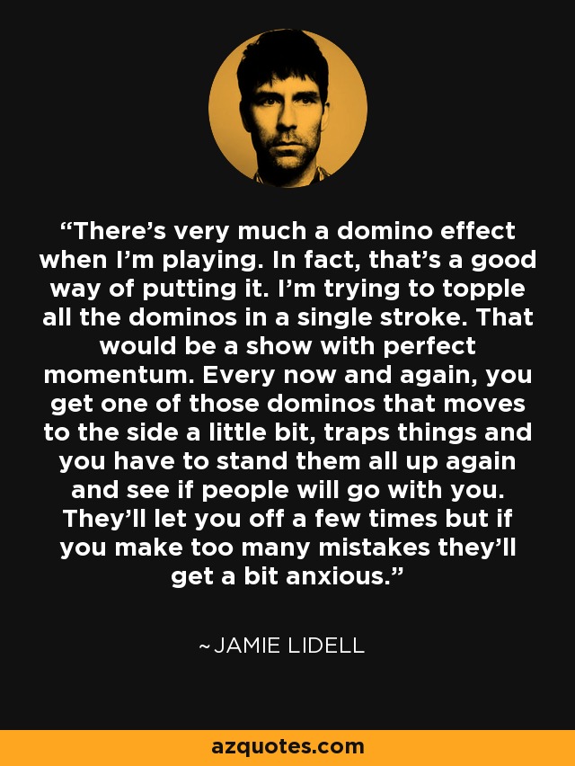 There's very much a domino effect when I'm playing. In fact, that's a good way of putting it. I'm trying to topple all the dominos in a single stroke. That would be a show with perfect momentum. Every now and again, you get one of those dominos that moves to the side a little bit, traps things and you have to stand them all up again and see if people will go with you. They'll let you off a few times but if you make too many mistakes they'll get a bit anxious. - Jamie Lidell