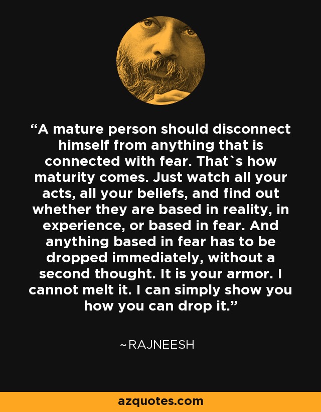 A mature person should disconnect himself from anything that is connected with fear. That`s how maturity comes. Just watch all your acts, all your beliefs, and find out whether they are based in reality, in experience, or based in fear. And anything based in fear has to be dropped immediately, without a second thought. It is your armor. I cannot melt it. I can simply show you how you can drop it. - Rajneesh