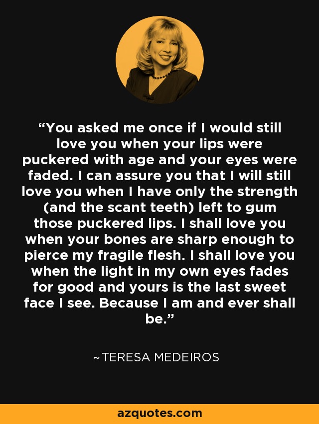 You asked me once if I would still love you when your lips were puckered with age and your eyes were faded. I can assure you that I will still love you when I have only the strength (and the scant teeth) left to gum those puckered lips. I shall love you when your bones are sharp enough to pierce my fragile flesh. I shall love you when the light in my own eyes fades for good and yours is the last sweet face I see. Because I am and ever shall be. - Teresa Medeiros