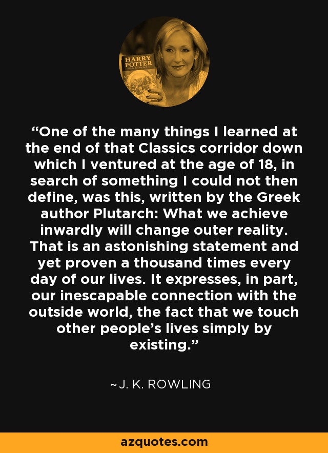 One of the many things I learned at the end of that Classics corridor down which I ventured at the age of 18, in search of something I could not then define, was this, written by the Greek author Plutarch: What we achieve inwardly will change outer reality. That is an astonishing statement and yet proven a thousand times every day of our lives. It expresses, in part, our inescapable connection with the outside world, the fact that we touch other people’s lives simply by existing. - J. K. Rowling