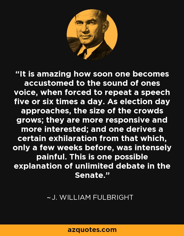 It is amazing how soon one becomes accustomed to the sound of ones voice, when forced to repeat a speech five or six times a day. As election day approaches, the size of the crowds grows; they are more responsive and more interested; and one derives a certain exhilaration from that which, only a few weeks before, was intensely painful. This is one possible explanation of unlimited debate in the Senate. - J. William Fulbright