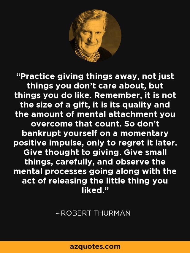 Practice giving things away, not just things you don't care about, but things you do like. Remember, it is not the size of a gift, it is its quality and the amount of mental attachment you overcome that count. So don't bankrupt yourself on a momentary positive impulse, only to regret it later. Give thought to giving. Give small things, carefully, and observe the mental processes going along with the act of releasing the little thing you liked. - Robert Thurman