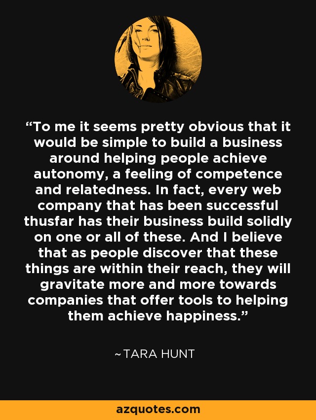 To me it seems pretty obvious that it would be simple to build a business around helping people achieve autonomy, a feeling of competence and relatedness. In fact, every web company that has been successful thusfar has their business build solidly on one or all of these. And I believe that as people discover that these things are within their reach, they will gravitate more and more towards companies that offer tools to helping them achieve happiness. - Tara Hunt