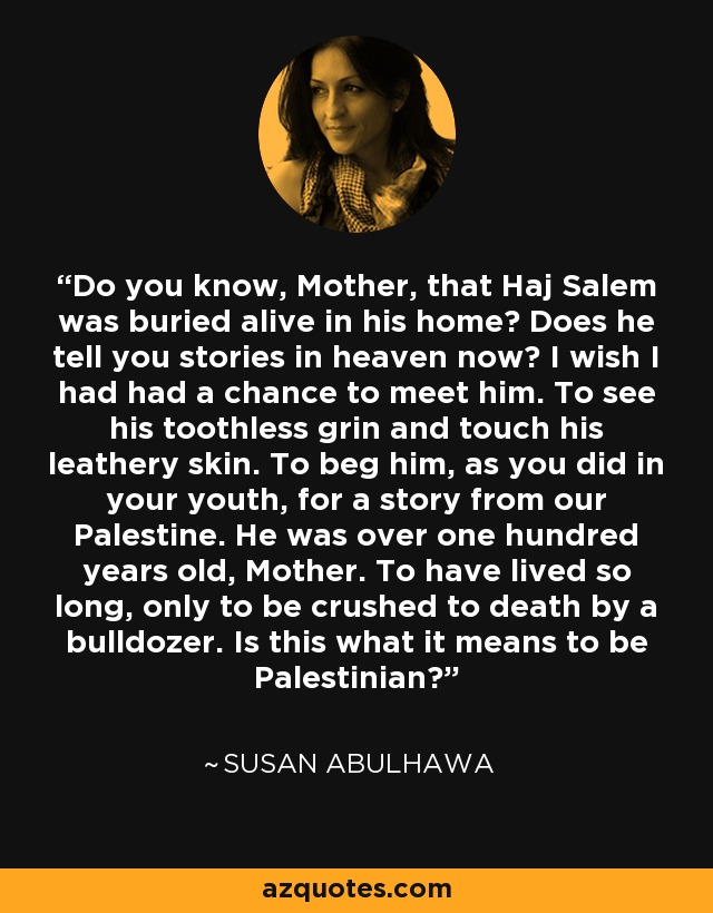 Do you know, Mother, that Haj Salem was buried alive in his home? Does he tell you stories in heaven now? I wish I had had a chance to meet him. To see his toothless grin and touch his leathery skin. To beg him, as you did in your youth, for a story from our Palestine. He was over one hundred years old, Mother. To have lived so long, only to be crushed to death by a bulldozer. Is this what it means to be Palestinian? - Susan Abulhawa