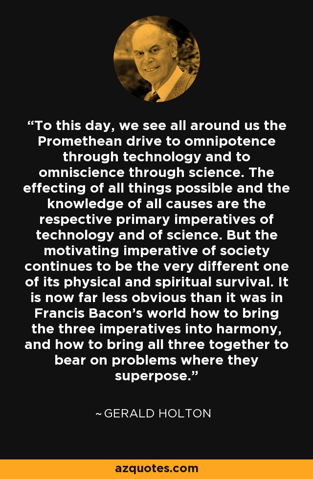 To this day, we see all around us the Promethean drive to omnipotence through technology and to omniscience through science. The effecting of all things possible and the knowledge of all causes are the respective primary imperatives of technology and of science. But the motivating imperative of society continues to be the very different one of its physical and spiritual survival. It is now far less obvious than it was in Francis Bacon's world how to bring the three imperatives into harmony, and how to bring all three together to bear on problems where they superpose. - Gerald Holton