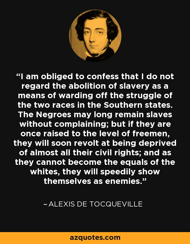 I am obliged to confess that I do not regard the abolition of slavery as a means of warding off the struggle of the two races in the Southern states. The Negroes may long remain slaves without complaining; but if they are once raised to the level of freemen, they will soon revolt at being deprived of almost all their civil rights; and as they cannot become the equals of the whites, they will speedily show themselves as enemies. - Alexis de Tocqueville