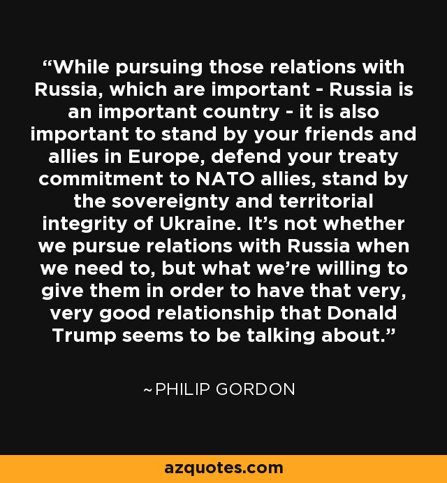 While pursuing those relations with Russia, which are important - Russia is an important country - it is also important to stand by your friends and allies in Europe, defend your treaty commitment to NATO allies, stand by the sovereignty and territorial integrity of Ukraine. It's not whether we pursue relations with Russia when we need to, but what we're willing to give them in order to have that very, very good relationship that Donald Trump seems to be talking about. - Philip Gordon