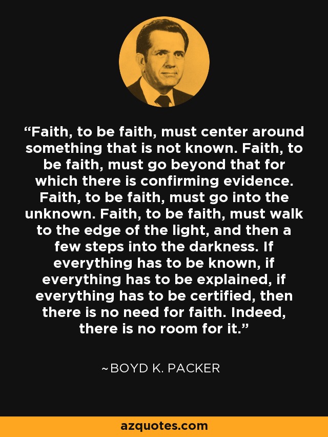 Faith, to be faith, must center around something that is not known. Faith, to be faith, must go beyond that for which there is confirming evidence. Faith, to be faith, must go into the unknown. Faith, to be faith, must walk to the edge of the light, and then a few steps into the darkness. If everything has to be known, if everything has to be explained, if everything has to be certified, then there is no need for faith. Indeed, there is no room for it. - Boyd K. Packer