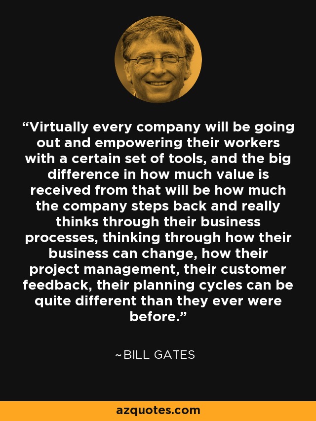 Virtually every company will be going out and empowering their workers with a certain set of tools, and the big difference in how much value is received from that will be how much the company steps back and really thinks through their business processes, thinking through how their business can change, how their project management, their customer feedback, their planning cycles can be quite different than they ever were before. - Bill Gates