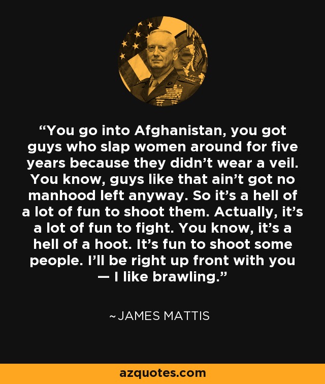 You go into Afghanistan, you got guys who slap women around for five years because they didn't wear a veil. You know, guys like that ain't got no manhood left anyway. So it's a hell of a lot of fun to shoot them. Actually, it’s a lot of fun to fight. You know, it’s a hell of a hoot. It’s fun to shoot some people. I’ll be right up front with you — I like brawling. - James Mattis