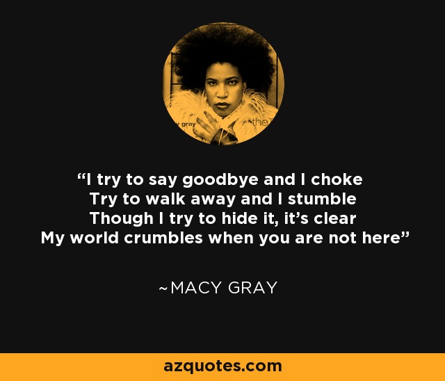 I try to say goodbye and I choke Try to walk away and I stumble Though I try to hide it, it's clear My world crumbles when you are not here - Macy Gray