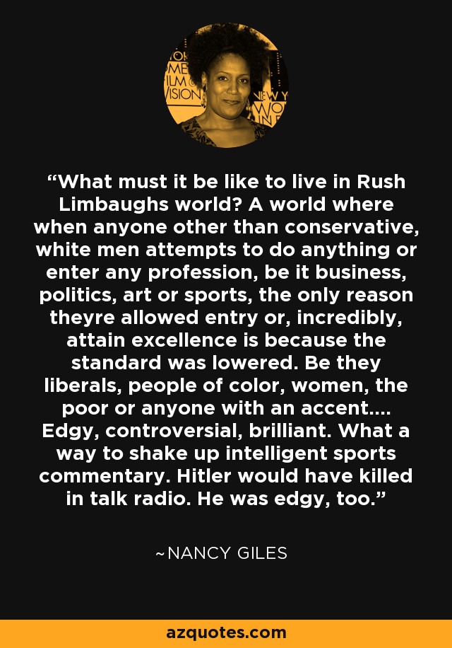 What must it be like to live in Rush Limbaughs world? A world where when anyone other than conservative, white men attempts to do anything or enter any profession, be it business, politics, art or sports, the only reason theyre allowed entry or, incredibly, attain excellence is because the standard was lowered. Be they liberals, people of color, women, the poor or anyone with an accent.... Edgy, controversial, brilliant. What a way to shake up intelligent sports commentary. Hitler would have killed in talk radio. He was edgy, too. - Nancy Giles