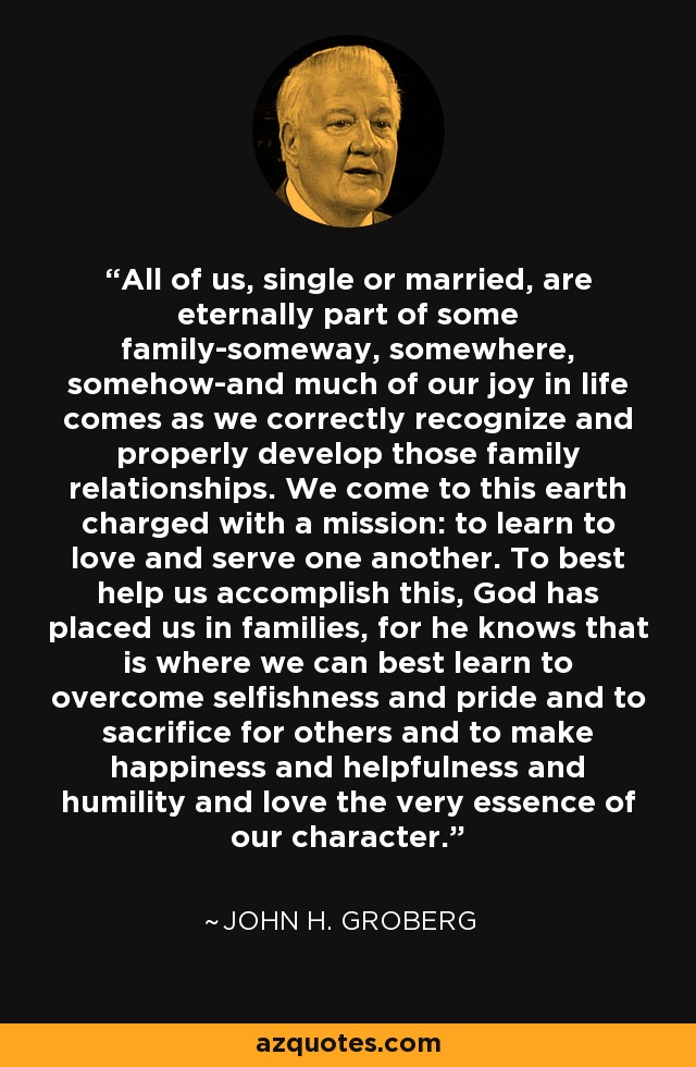 All of us, single or married, are eternally part of some family-someway, somewhere, somehow-and much of our joy in life comes as we correctly recognize and properly develop those family relationships. We come to this earth charged with a mission: to learn to love and serve one another. To best help us accomplish this, God has placed us in families, for he knows that is where we can best learn to overcome selfishness and pride and to sacrifice for others and to make happiness and helpfulness and humility and love the very essence of our character. - John H. Groberg