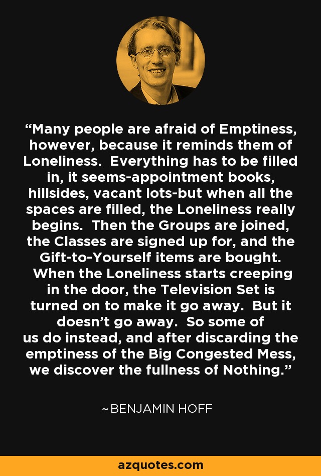 Many people are afraid of Emptiness, however, because it reminds them of Loneliness. Everything has to be filled in, it seems-appointment books, hillsides, vacant lots-but when all the spaces are filled, the Loneliness really begins. Then the Groups are joined, the Classes are signed up for, and the Gift-to-Yourself items are bought. When the Loneliness starts creeping in the door, the Television Set is turned on to make it go away. But it doesn't go away. So some of us do instead, and after discarding the emptiness of the Big Congested Mess, we discover the fullness of Nothing. - Benjamin Hoff