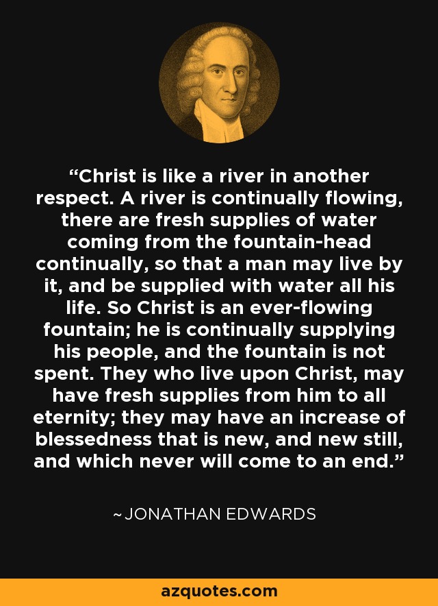 Christ is like a river in another respect. A river is continually flowing, there are fresh supplies of water coming from the fountain-head continually, so that a man may live by it, and be supplied with water all his life. So Christ is an ever-flowing fountain; he is continually supplying his people, and the fountain is not spent. They who live upon Christ, may have fresh supplies from him to all eternity; they may have an increase of blessedness that is new, and new still, and which never will come to an end. - Jonathan Edwards
