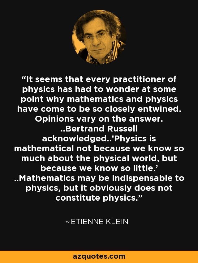 It seems that every practitioner of physics has had to wonder at some point why mathematics and physics have come to be so closely entwined. Opinions vary on the answer. ..Bertrand Russell acknowledged..'Physics is mathematical not because we know so much about the physical world, but because we know so little.' ..Mathematics may be indispensable to physics, but it obviously does not constitute physics. - Etienne Klein