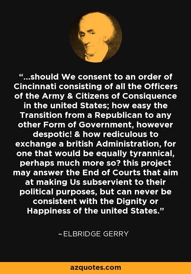 ...should We consent to an order of Cincinnati consisting of all the Officers of the Army & Citizens of Consiquence in the united States; how easy the Transition from a Republican to any other Form of Government, however despotic! & how rediculous to exchange a british Administration, for one that would be equally tyrannical, perhaps much more so? this project may answer the End of Courts that aim at making Us subservient to their political purposes, but can never be consistent with the Dignity or Happiness of the united States. - Elbridge Gerry