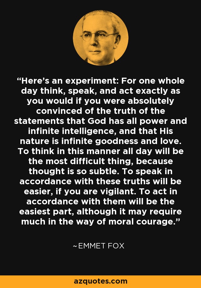 Here's an experiment: For one whole day think, speak, and act exactly as you would if you were absolutely convinced of the truth of the statements that God has all power and infinite intelligence, and that His nature is infinite goodness and love. To think in this manner all day will be the most difficult thing, because thought is so subtle. To speak in accordance with these truths will be easier, if you are vigilant. To act in accordance with them will be the easiest part, although it may require much in the way of moral courage. - Emmet Fox