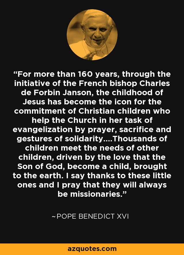 For more than 160 years, through the initiative of the French bishop Charles de Forbin Janson, the childhood of Jesus has become the icon for the commitment of Christian children who help the Church in her task of evangelization by prayer, sacrifice and gestures of solidarity....Thousands of children meet the needs of other children, driven by the love that the Son of God, become a child, brought to the earth. I say thanks to these little ones and I pray that they will always be missionaries. - Pope Benedict XVI