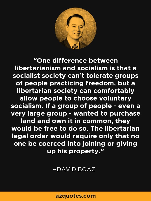 One difference between libertarianism and socialism is that a socialist society can't tolerate groups of people practicing freedom, but a libertarian society can comfortably allow people to choose voluntary socialism. If a group of people - even a very large group - wanted to purchase land and own it in common, they would be free to do so. The libertarian legal order would require only that no one be coerced into joining or giving up his property. - David Boaz