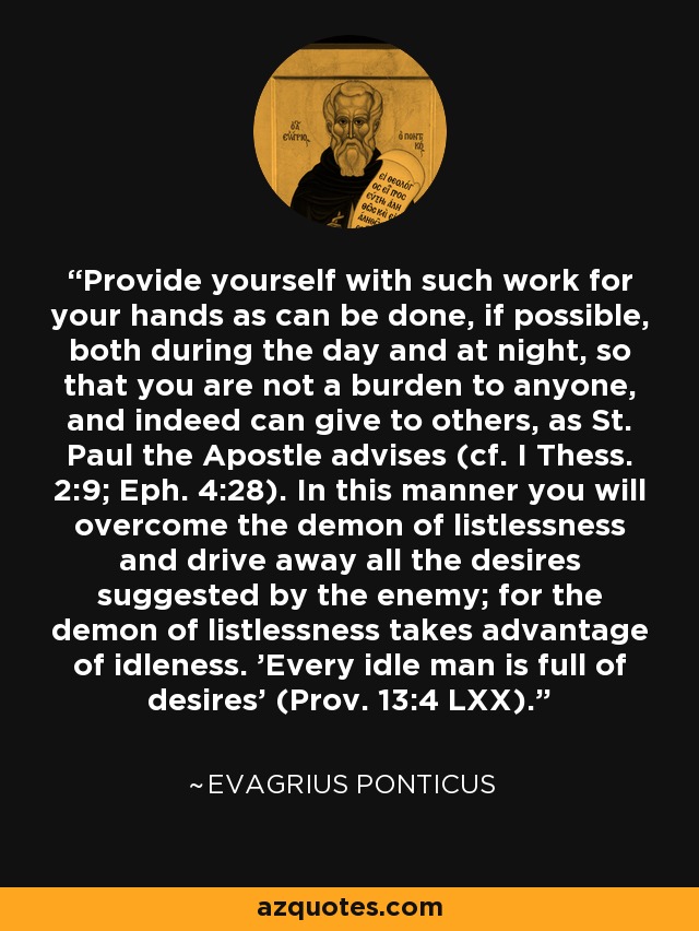 Provide yourself with such work for your hands as can be done, if possible, both during the day and at night, so that you are not a burden to anyone, and indeed can give to others, as St. Paul the Apostle advises (cf. I Thess. 2:9; Eph. 4:28). In this manner you will overcome the demon of listlessness and drive away all the desires suggested by the enemy; for the demon of listlessness takes advantage of idleness. 'Every idle man is full of desires' (Prov. 13:4 LXX). - Evagrius Ponticus