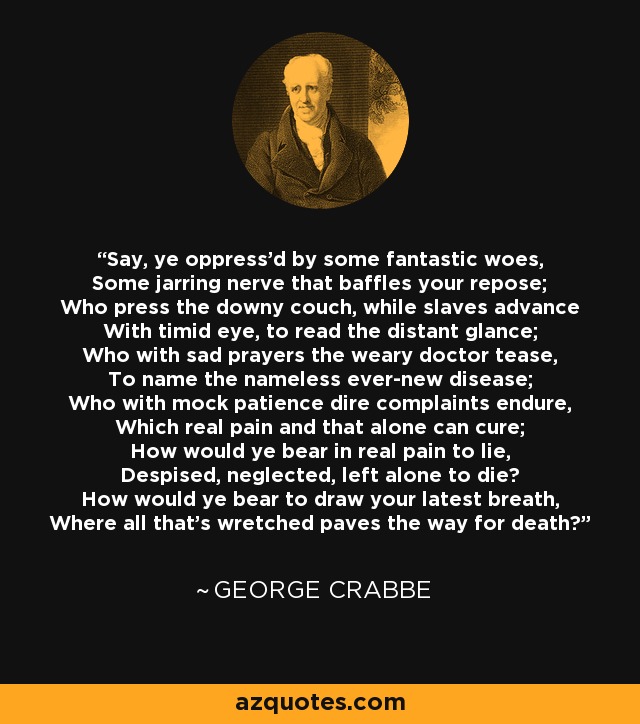 Say, ye oppress'd by some fantastic woes, Some jarring nerve that baffles your repose; Who press the downy couch, while slaves advance With timid eye, to read the distant glance; Who with sad prayers the weary doctor tease, To name the nameless ever-new disease; Who with mock patience dire complaints endure, Which real pain and that alone can cure; How would ye bear in real pain to lie, Despised, neglected, left alone to die? How would ye bear to draw your latest breath, Where all that's wretched paves the way for death? - George Crabbe