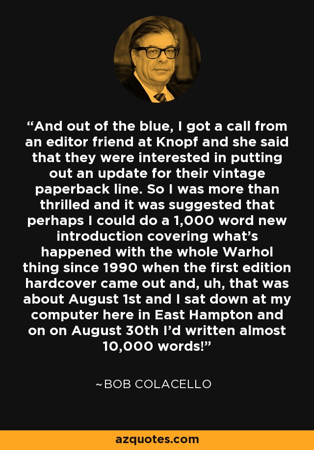 And out of the blue, I got a call from an editor friend at Knopf and she said that they were interested in putting out an update for their vintage paperback line. So I was more than thrilled and it was suggested that perhaps I could do a 1,000 word new introduction covering what's happened with the whole Warhol thing since 1990 when the first edition hardcover came out and, uh, that was about August 1st and I sat down at my computer here in East Hampton and on on August 30th I'd written almost 10,000 words! - Bob Colacello