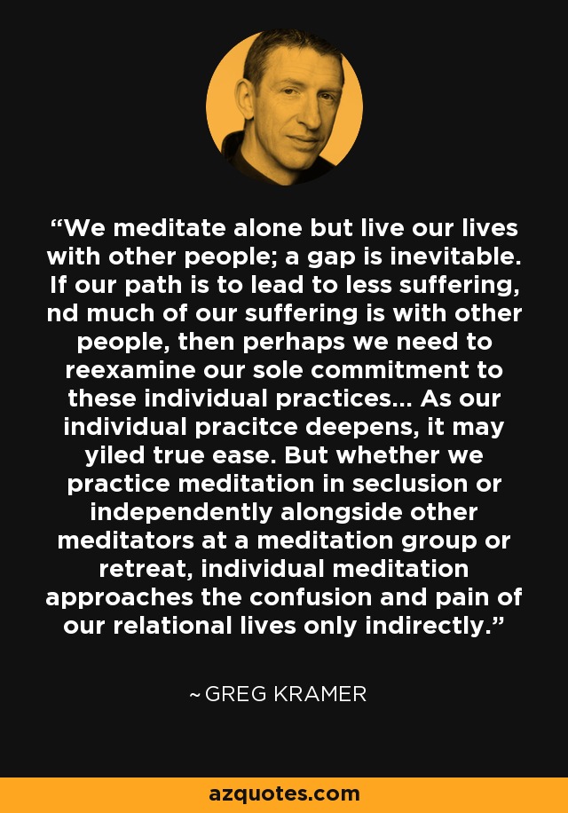 We meditate alone but live our lives with other people; a gap is inevitable. If our path is to lead to less suffering, nd much of our suffering is with other people, then perhaps we need to reexamine our sole commitment to these individual practices... As our individual pracitce deepens, it may yiled true ease. But whether we practice meditation in seclusion or independently alongside other meditators at a meditation group or retreat, individual meditation approaches the confusion and pain of our relational lives only indirectly. - Greg Kramer