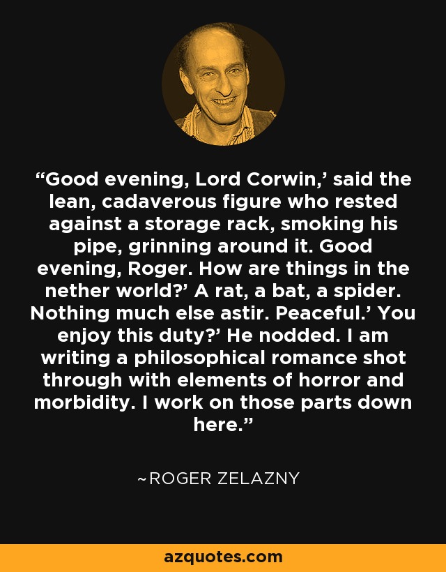 Good evening, Lord Corwin,' said the lean, cadaverous figure who rested against a storage rack, smoking his pipe, grinning around it. Good evening, Roger. How are things in the nether world?' A rat, a bat, a spider. Nothing much else astir. Peaceful.' You enjoy this duty?' He nodded. I am writing a philosophical romance shot through with elements of horror and morbidity. I work on those parts down here. - Roger Zelazny