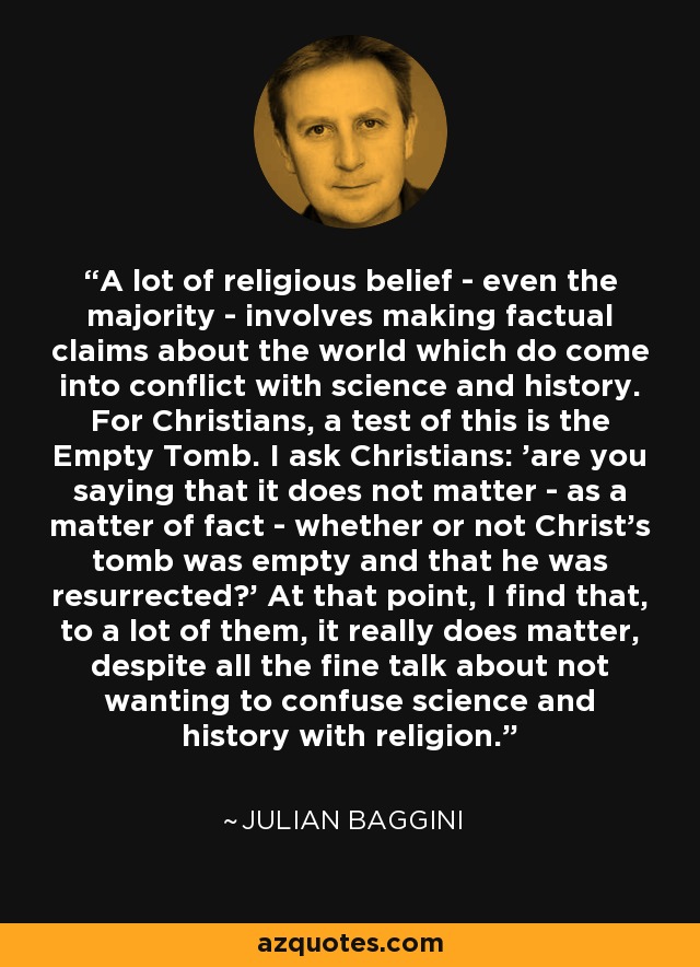 A lot of religious belief - even the majority - involves making factual claims about the world which do come into conflict with science and history. For Christians, a test of this is the Empty Tomb. I ask Christians: 'are you saying that it does not matter - as a matter of fact - whether or not Christ's tomb was empty and that he was resurrected?' At that point, I find that, to a lot of them, it really does matter, despite all the fine talk about not wanting to confuse science and history with religion. - Julian Baggini