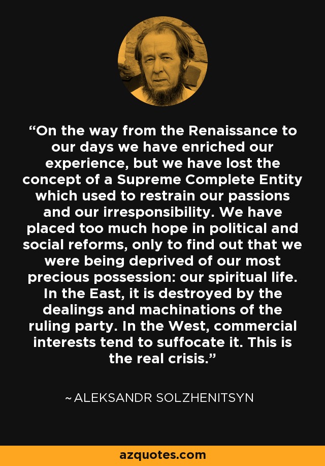 On the way from the Renaissance to our days we have enriched our experience, but we have lost the concept of a Supreme Complete Entity which used to restrain our passions and our irresponsibility. We have placed too much hope in political and social reforms, only to find out that we were being deprived of our most precious possession: our spiritual life. In the East, it is destroyed by the dealings and machinations of the ruling party. In the West, commercial interests tend to suffocate it. This is the real crisis. - Aleksandr Solzhenitsyn