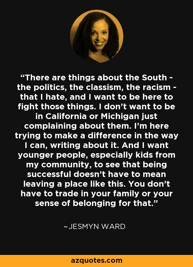 There are things about the South - the politics, the classism, the racism - that I hate, and I want to be here to fight those things. I don't want to be in California or Michigan just complaining about them. I'm here trying to make a difference in the way I can, writing about it. And I want younger people, especially kids from my community, to see that being successful doesn't have to mean leaving a place like this. You don't have to trade in your family or your sense of belonging for that. - Jesmyn Ward