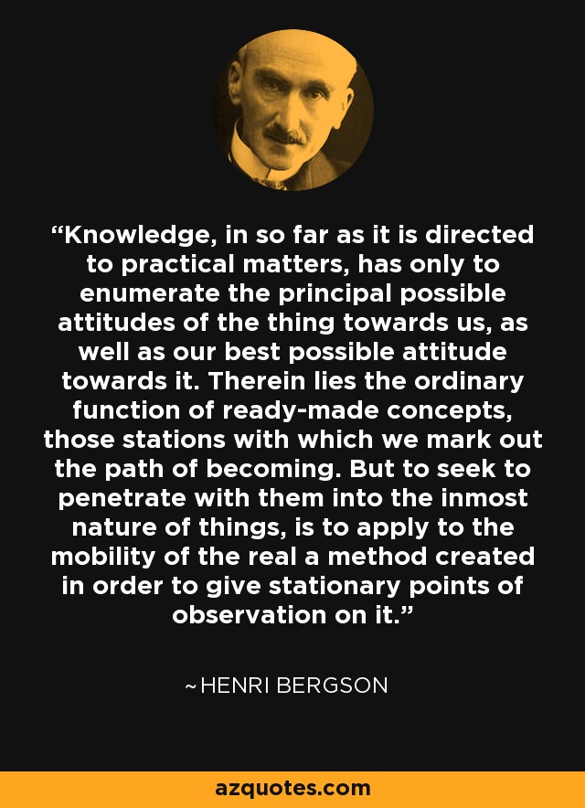Knowledge, in so far as it is directed to practical matters, has only to enumerate the principal possible attitudes of the thing towards us, as well as our best possible attitude towards it. Therein lies the ordinary function of ready-made concepts, those stations with which we mark out the path of becoming. But to seek to penetrate with them into the inmost nature of things, is to apply to the mobility of the real a method created in order to give stationary points of observation on it. - Henri Bergson