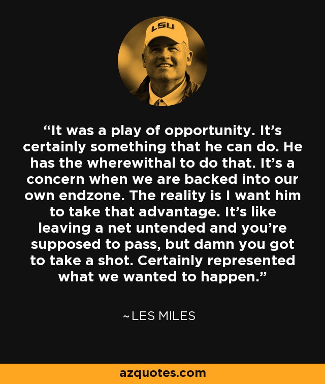 It was a play of opportunity. It's certainly something that he can do. He has the wherewithal to do that. It's a concern when we are backed into our own endzone. The reality is I want him to take that advantage. It's like leaving a net untended and you're supposed to pass, but damn you got to take a shot. Certainly represented what we wanted to happen. - Les Miles