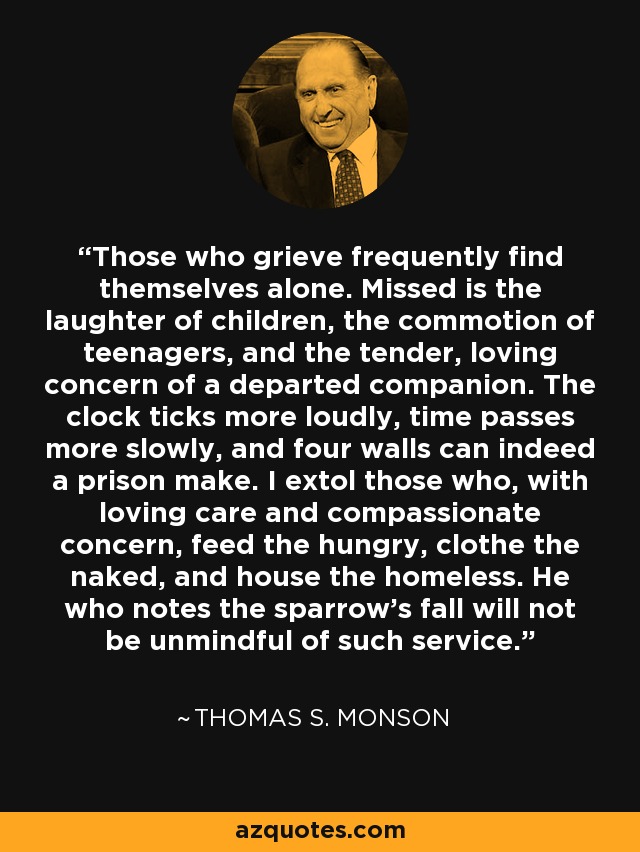 Those who grieve frequently find themselves alone. Missed is the laughter of children, the commotion of teenagers, and the tender, loving concern of a departed companion. The clock ticks more loudly, time passes more slowly, and four walls can indeed a prison make. I extol those who, with loving care and compassionate concern, feed the hungry, clothe the naked, and house the homeless. He who notes the sparrow's fall will not be unmindful of such service. - Thomas S. Monson