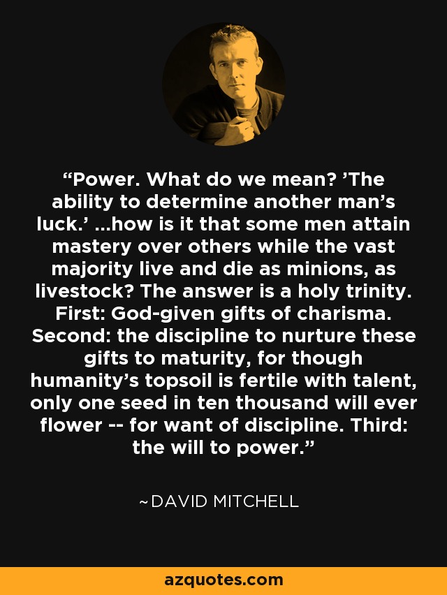 Power. What do we mean? 'The ability to determine another man's luck.' ...how is it that some men attain mastery over others while the vast majority live and die as minions, as livestock? The answer is a holy trinity. First: God-given gifts of charisma. Second: the discipline to nurture these gifts to maturity, for though humanity's topsoil is fertile with talent, only one seed in ten thousand will ever flower -- for want of discipline. Third: the will to power. - David Mitchell