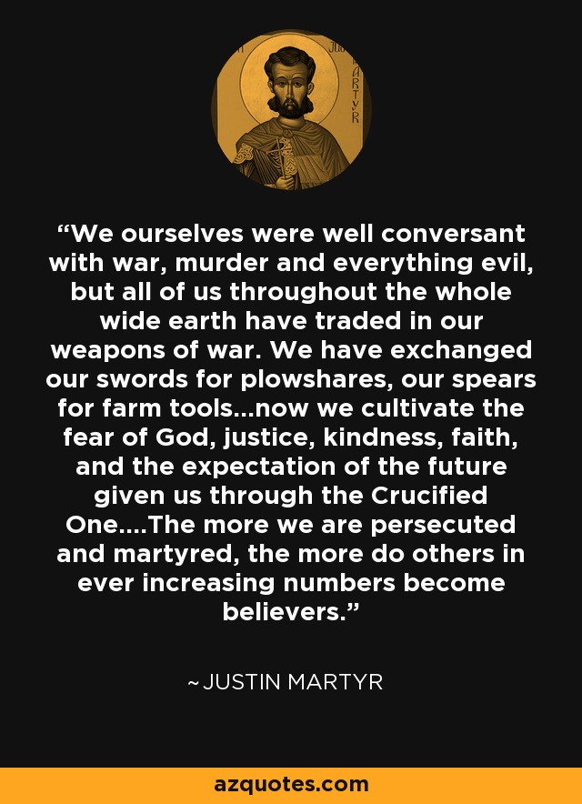 We ourselves were well conversant with war, murder and everything evil, but all of us throughout the whole wide earth have traded in our weapons of war. We have exchanged our swords for plowshares, our spears for farm tools...now we cultivate the fear of God, justice, kindness, faith, and the expectation of the future given us through the Crucified One....The more we are persecuted and martyred, the more do others in ever increasing numbers become believers. - Justin Martyr