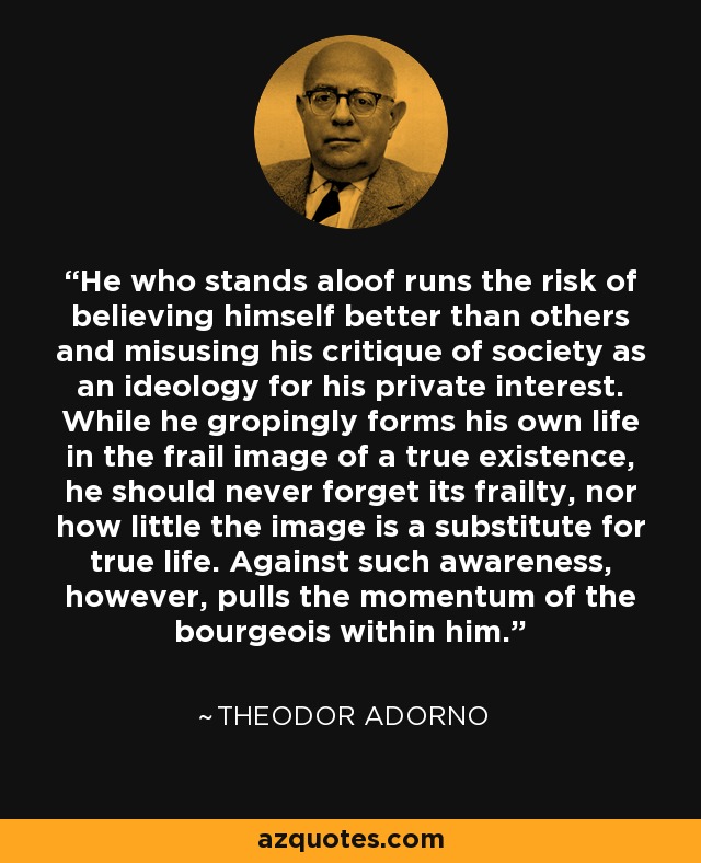 He who stands aloof runs the risk of believing himself better than others and misusing his critique of society as an ideology for his private interest. While he gropingly forms his own life in the frail image of a true existence, he should never forget its frailty, nor how little the image is a substitute for true life. Against such awareness, however, pulls the momentum of the bourgeois within him. - Theodor Adorno