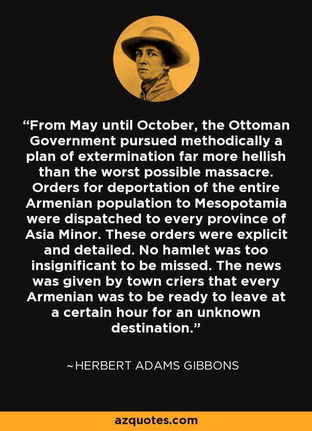 From May until October, the Ottoman Government pursued methodically a plan of extermination far more hellish than the worst possible massacre. Orders for deportation of the entire Armenian population to Mesopotamia were dispatched to every province of Asia Minor. These orders were explicit and detailed. No hamlet was too insignificant to be missed. The news was given by town criers that every Armenian was to be ready to leave at a certain hour for an unknown destination. - Herbert Adams Gibbons