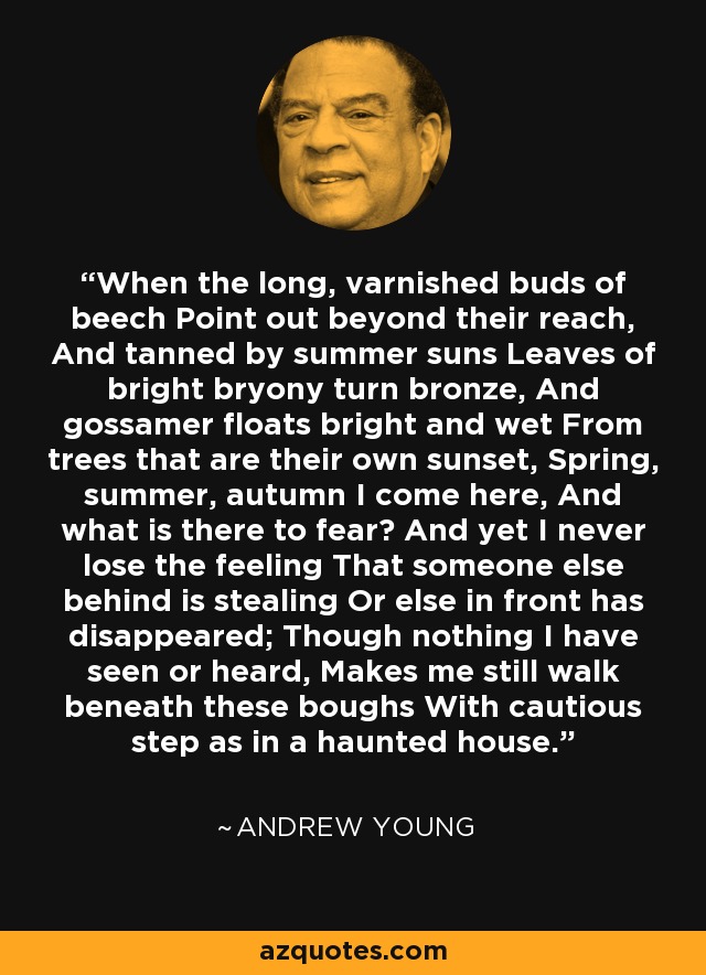 When the long, varnished buds of beech Point out beyond their reach, And tanned by summer suns Leaves of bright bryony turn bronze, And gossamer floats bright and wet From trees that are their own sunset, Spring, summer, autumn I come here, And what is there to fear? And yet I never lose the feeling That someone else behind is stealing Or else in front has disappeared; Though nothing I have seen or heard, Makes me still walk beneath these boughs With cautious step as in a haunted house. - Andrew Young