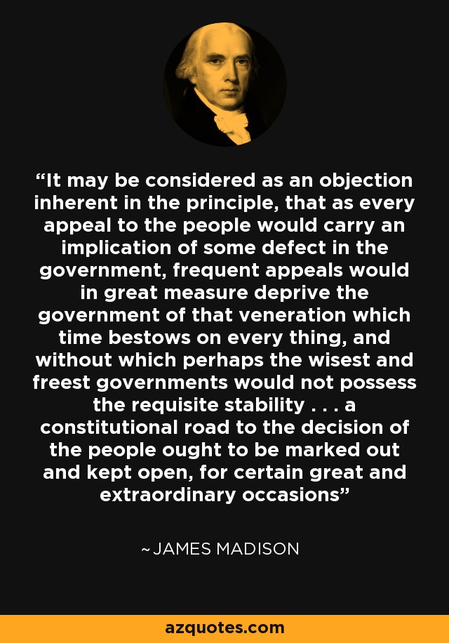 It may be considered as an objection inherent in the principle, that as every appeal to the people would carry an implication of some defect in the government, frequent appeals would in great measure deprive the government of that veneration which time bestows on every thing, and without which perhaps the wisest and freest governments would not possess the requisite stability . . . a constitutional road to the decision of the people ought to be marked out and kept open, for certain great and extraordinary occasions - James Madison