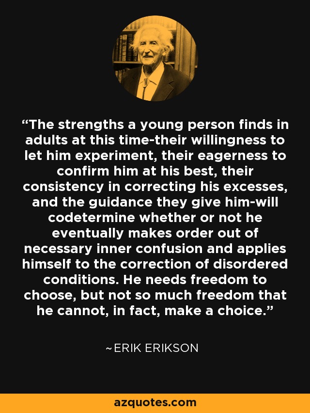 The strengths a young person finds in adults at this time-their willingness to let him experiment, their eagerness to confirm him at his best, their consistency in correcting his excesses, and the guidance they give him-will codetermine whether or not he eventually makes order out of necessary inner confusion and applies himself to the correction of disordered conditions. He needs freedom to choose, but not so much freedom that he cannot, in fact, make a choice. - Erik Erikson