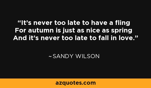 It's never too late to have a fling For autumn is just as nice as spring And it's never too late to fall in love. - Sandy Wilson